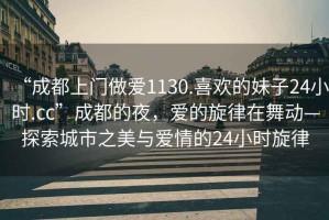 “成都上門(mén)做愛(ài)1130.喜歡的妹子24小時(shí).cc”成都的夜，愛(ài)的旋律在舞動(dòng)—探索城市之美與愛(ài)情的24小時(shí)旋律