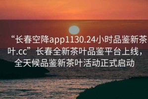 “長(cháng)春空降app1130.24小時(shí)品鑒新茶葉.cc”長(cháng)春全新茶葉品鑒平臺上線(xiàn)，全天候品鑒新茶葉活動(dòng)正式啟動(dòng)