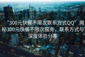“300元快餐不限次聯(lián)系方式QQ”揭秘300元快餐不限次服務(wù)，聯(lián)系方式與深度體驗分享