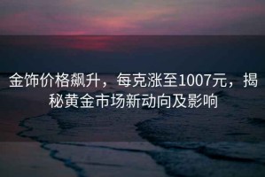 金飾價(jià)格飆升，每克漲至1007元，揭秘黃金市場(chǎng)新動(dòng)向及影響