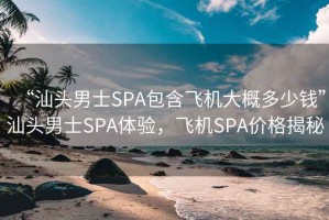 “汕頭男士SPA包含飛機大概多少錢(qián)”汕頭男士SPA體驗，飛機SPA價(jià)格揭秘