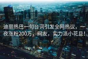 迪麗熱巴一句臺詞引發(fā)全網(wǎng)熱議，一夜漲粉200萬(wàn)，網(wǎng)友，實(shí)力派小花旦！
