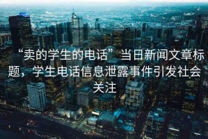 “賣(mài)的學(xué)生的電話(huà)”當日新聞文章標題，學(xué)生電話(huà)信息泄露事件引發(fā)社會(huì )關(guān)注