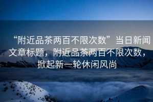 “附近品茶兩百不限次數”當日新聞文章標題，附近品茶兩百不限次數，掀起新一輪休閑風(fēng)尚