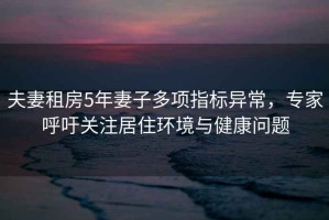 夫妻租房5年妻子多項指標異常，專(zhuān)家呼吁關(guān)注居住環(huán)境與健康問(wèn)題