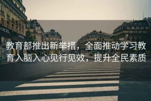 教育部推出新舉措，全面推動(dòng)學(xué)習教育入腦入心見(jiàn)行見(jiàn)效，提升全民素質(zhì)