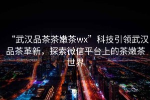 “武漢品茶茶嫩茶wx”科技引領(lǐng)武漢品茶革新，探索微信平臺上的茶嫩茶世界