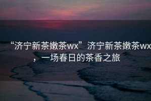 “濟寧新茶嫩茶wx”濟寧新茶嫩茶wx，一場(chǎng)春日的茶香之旅