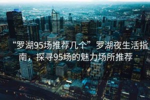 “羅湖95場(chǎng)推薦幾個(gè)”羅湖夜生活指南，探尋95場(chǎng)的魅力場(chǎng)所推薦