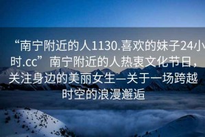 “南寧附近的人1130.喜歡的妹子24小時(shí).cc”南寧附近的人熱衷文化節日，關(guān)注身邊的美麗女生—關(guān)于一場(chǎng)跨越時(shí)空的浪漫邂逅