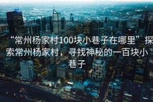 “常州楊家村100塊小巷子在哪里”探索常州楊家村，尋找神秘的一百塊小巷子