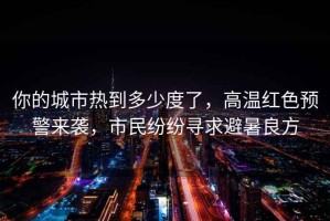 你的城市熱到多少度了，高溫紅色預警來(lái)襲，市民紛紛尋求避暑良方