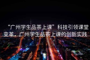 “廣州學(xué)生品茶上課”科技引領(lǐng)課堂變革，廣州學(xué)生品茶上課的創(chuàng  )新實(shí)踐