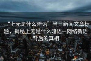 “上無(wú)是什么暗語(yǔ)”當日新聞文章標題，揭秘上無(wú)是什么暗語(yǔ)—網(wǎng)絡(luò )新語(yǔ)背后的真相