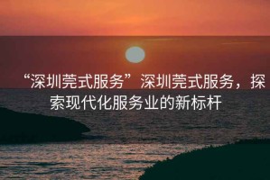 “深圳莞式服務(wù)”深圳莞式服務(wù)，探索現代化服務(wù)業(yè)的新標桿