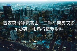西安突降冰雹襲擊，二手車(chē)商感嘆多車(chē)被砸，市場(chǎng)行情受影響