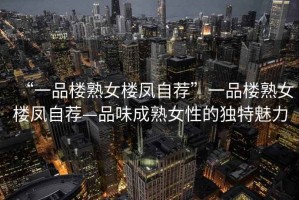 “一品樓熟女樓鳳自薦”一品樓熟女樓鳳自薦—品味成熟女性的獨特魅力