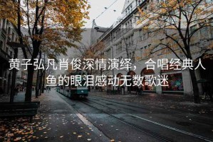 黃子弘凡肖俊深情演繹，合唱經(jīng)典人魚(yú)的眼淚感動(dòng)無(wú)數歌迷