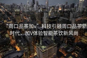 “周口品茶加v”科技引領(lǐng)周口品茶新時(shí)代，加V體驗智能茶飲新風(fēng)尚