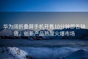 華為闊折疊屏手機開(kāi)售10分鐘即告缺貨，創(chuàng  )新產(chǎn)品熱度火爆市場(chǎng)