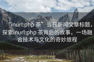 “inurl:php 茶”當日新聞文章標題，探索inurl:php 茶背后的故事，一場(chǎng)融合技術(shù)與文化的奇妙旅程