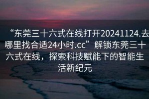 “東莞三十六式在線(xiàn)打開(kāi)20241124.去哪里找合適24小時(shí).cc”解鎖東莞三十六式在線(xiàn)，探索科技賦能下的智能生活新紀元