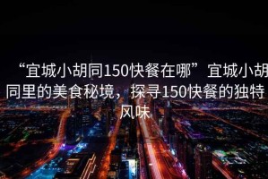 “宜城小胡同150快餐在哪”宜城小胡同里的美食秘境，探尋150快餐的獨特風(fēng)味
