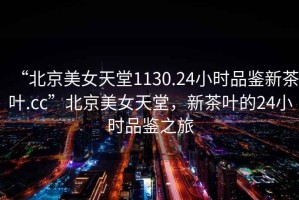 “北京美女天堂1130.24小時(shí)品鑒新茶葉.cc”北京美女天堂，新茶葉的24小時(shí)品鑒之旅