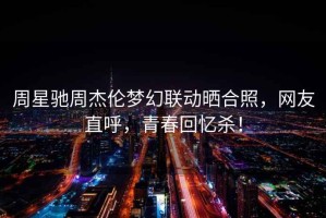 周星馳周杰倫夢(mèng)幻聯(lián)動(dòng)曬合照，網(wǎng)友直呼，青春回憶殺！