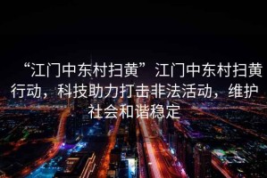 “江門(mén)中東村掃黃”江門(mén)中東村掃黃行動(dòng)，科技助力打擊非法活動(dòng)，維護社會(huì )和諧穩定