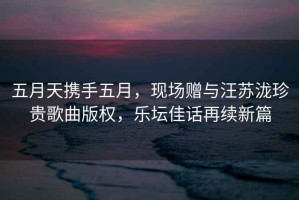 五月天攜手五月，現場(chǎng)贈與汪蘇瀧珍貴歌曲版權，樂(lè )壇佳話(huà)再續新篇