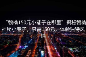 “贛榆150元小巷子在哪里”揭秘贛榆神秘小巷子，只需150元，體驗獨特風(fēng)情