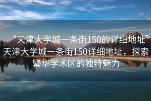 “天津大學(xué)城一條街150的詳細地址”天津大學(xué)城一條街150詳細地址，探索繁華學(xué)術(shù)區的獨特魅力