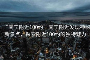 “南寧附近100約”南寧附近發(fā)現神秘新景點(diǎn)，探索附近100約的獨特魅力