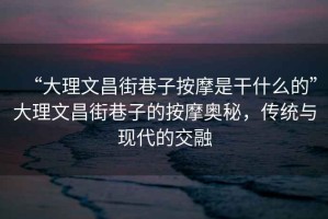 “大理文昌街巷子按摩是干什么的”大理文昌街巷子的按摩奧秘，傳統與現代的交融