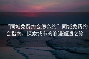 “同城免費約會(huì )怎么約”同城免費約會(huì )指南，探索城市的浪漫邂逅之旅
