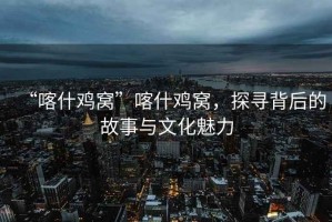 “喀什雞窩”喀什雞窩，探尋背后的故事與文化魅力