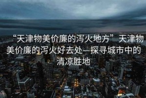 “天津物美價(jià)廉的瀉火地方”天津物美價(jià)廉的瀉火好去處—探尋城市中的清涼勝地