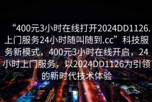 “400元3小時(shí)在線(xiàn)打開(kāi)2024DD1126.上門(mén)服務(wù)24小時(shí)隨叫隨到.cc”科技服務(wù)新模式，400元3小時(shí)在線(xiàn)開(kāi)啟，24小時(shí)上門(mén)服務(wù)，以2024DD1126為引領(lǐng)的新時(shí)代技術(shù)體驗