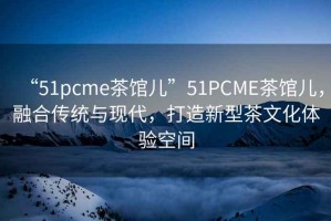 “51pcme茶館兒”51PCME茶館兒，融合傳統與現代，打造新型茶文化體驗空間