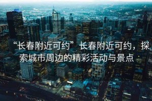 “長(cháng)春附近可約”長(cháng)春附近可約，探索城市周邊的精彩活動(dòng)與景點(diǎn)