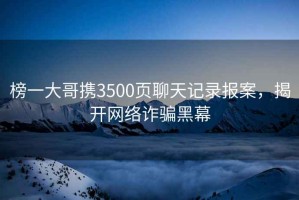 榜一大哥攜3500頁(yè)聊天記錄報案，揭開(kāi)網(wǎng)絡(luò )詐騙黑幕