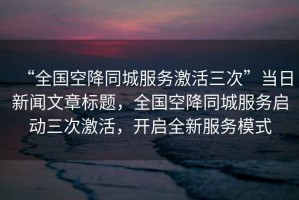 “全國空降同城服務(wù)激活三次”當日新聞文章標題，全國空降同城服務(wù)啟動(dòng)三次激活，開(kāi)啟全新服務(wù)模式