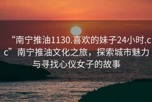 “南寧推油1130.喜歡的妹子24小時(shí).cc”南寧推油文化之旅，探索城市魅力與尋找心儀女子的故事