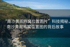 “南沙黃閣雞窩位置圖片”科技揭秘，南沙黃閣雞窩位置圖的背后故事