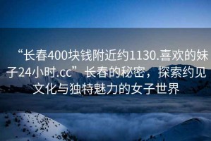 “長(cháng)春400塊錢(qián)附近約1130.喜歡的妹子24小時(shí).cc”長(cháng)春的秘密，探索約見(jiàn)文化與獨特魅力的女子世界