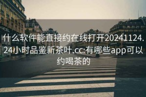 什么軟件能直接約在線(xiàn)打開(kāi)20241124.24小時(shí)品鑒新茶葉.cc:有哪些app可以約喝茶的