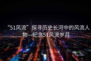 “51風(fēng)流”探尋歷史長(cháng)河中的風(fēng)流人物—紀念51風(fēng)流歲月