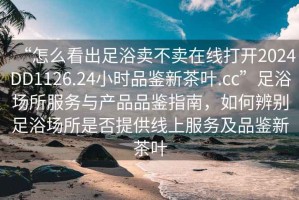 “怎么看出足浴賣(mài)不賣(mài)在線(xiàn)打開(kāi)2024DD1126.24小時(shí)品鑒新茶葉.cc”足浴場(chǎng)所服務(wù)與產(chǎn)品品鑒指南，如何辨別足浴場(chǎng)所是否提供線(xiàn)上服務(wù)及品鑒新茶葉