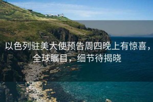 以色列駐美大使預告周四晚上有驚喜，全球矚目，細節待揭曉